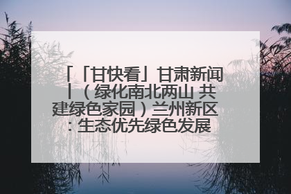 「甘快看」甘肃新闻丨（绿化南北两山 共建绿色家园）兰州新区：生态优先绿色发展 打造生态环保示范区