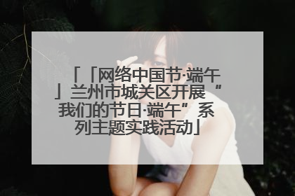 「网络中国节·端午」兰州市城关区开展“我们的节日·端午”系列主题实践活动