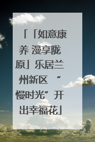 「如意康养 漫享陇原」乐居兰州新区 “慢时光”开出幸福花