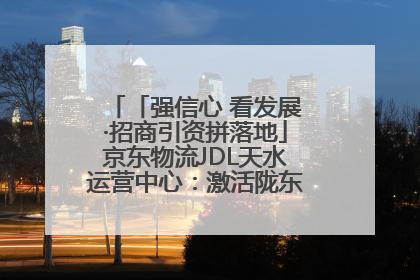 「强信心 看发展·招商引资拼落地」京东物流JDL天水运营中心：激活陇东南区域经济新引擎