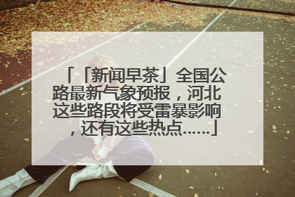 「新闻早茶」全国公路最新气象预报，河北这些路段将受雷暴影响，还有这些热点……