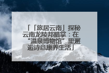 「旅居云南」探秘云南龙陵邦腊掌：在“温泉博物馆”里邂逅诗意康养生活