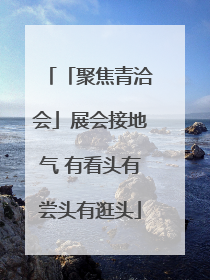 「聚焦青洽会」展会接地气 有看头有尝头有逛头