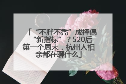 “不胖不秃”成择偶“新指标”？520后第一个周末，杭州人相亲都在聊什么