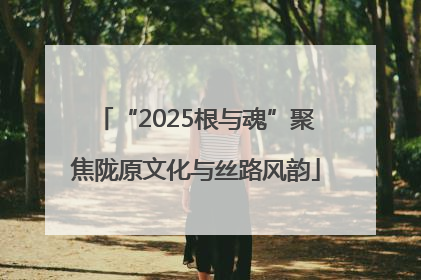 “2025根与魂”聚焦陇原文化与丝路风韵