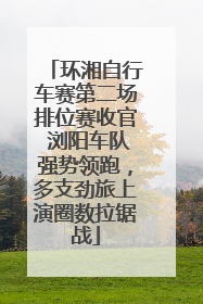 环湘自行车赛第二场排位赛收官 浏阳车队强势领跑，多支劲旅上演圈数拉锯战