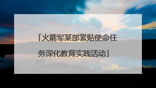 火箭军某部紧贴使命任务深化教育实践活动
