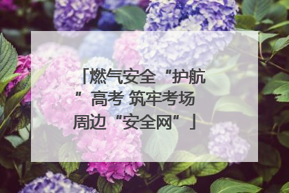 燃气安全“护航”高考 筑牢考场周边“安全网”
