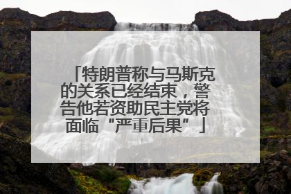 特朗普称与马斯克的关系已经结束，警告他若资助民主党将面临“严重后果”