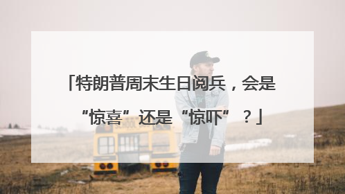 特朗普周末生日阅兵，会是“惊喜”还是“惊吓”？