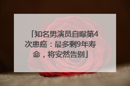 知名男演员自曝第4次患癌：最多剩9年寿命，将安然告别