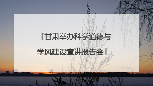 甘肃举办科学道德与学风建设宣讲报告会