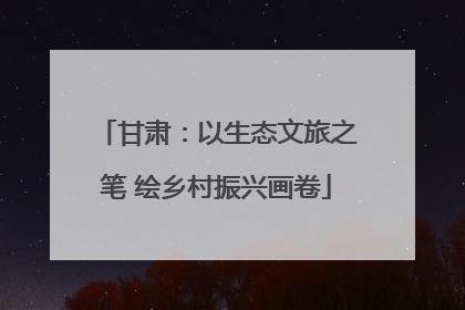 甘肃：以生态文旅之笔 绘乡村振兴画卷