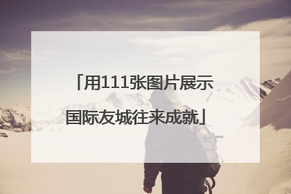 用111张图片展示国际友城往来成就