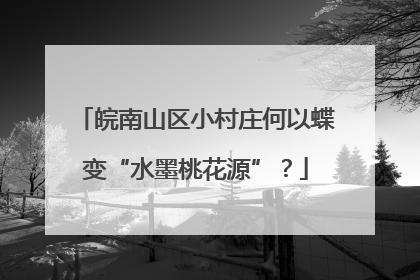 皖南山区小村庄何以蝶变“水墨桃花源”？