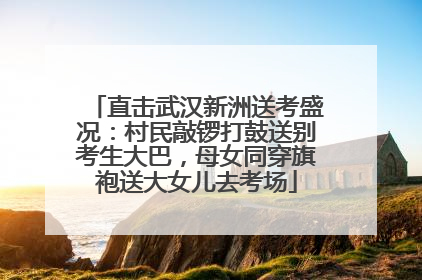直击武汉新洲送考盛况：村民敲锣打鼓送别考生大巴，母女同穿旗袍送大女儿去考场