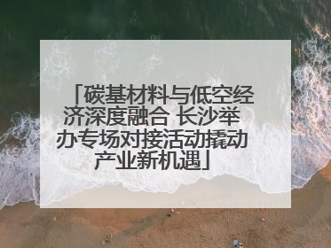 碳基材料与低空经济深度融合 长沙举办专场对接活动撬动产业新机遇