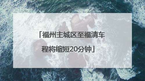 福州主城区至福清车程将缩短20分钟