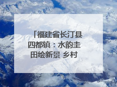 福建省长汀县四都镇：水韵圭田绘新景 乡村振兴谱华章