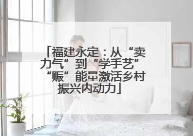 福建永定：从“卖力气”到“学手艺”“赈”能量激活乡村振兴内动力