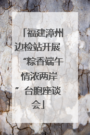 福建漳州边检站开展“粽香端午 情浓两岸”台胞座谈会