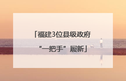 福建3位县级政府“一把手”履新