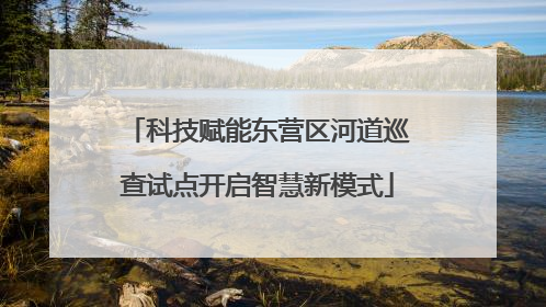 科技赋能东营区河道巡查试点开启智慧新模式