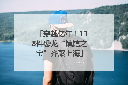 穿越亿年！118件恐龙“镇馆之宝”齐聚上海