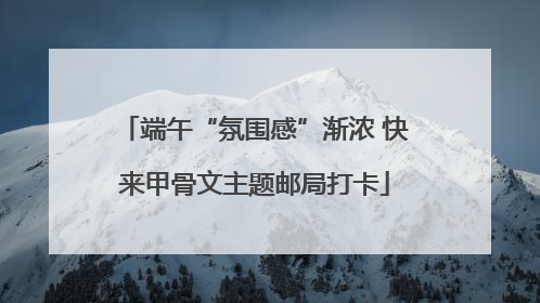 端午“氛围感”渐浓 快来甲骨文主题邮局打卡