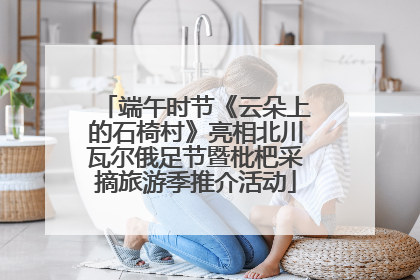 端午时节《云朵上的石椅村》亮相北川瓦尔俄足节暨枇杷采摘旅游季推介活动