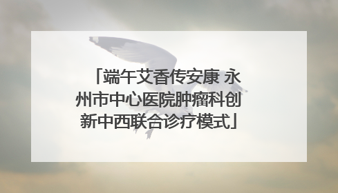 端午艾香传安康 永州市中心医院肿瘤科创新中西联合诊疗模式