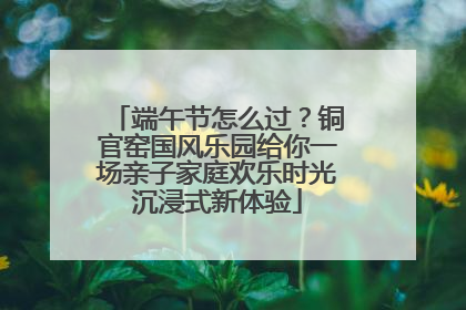 端午节怎么过？铜官窑国风乐园给你一场亲子家庭欢乐时光沉浸式新体验