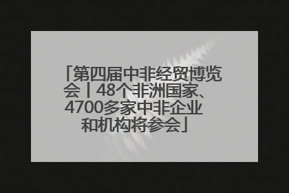 第四届中非经贸博览会丨48个非洲国家、4700多家中非企业和机构将参会