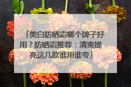 美白防晒霜哪个牌子好用？防晒霜推荐：清爽提亮这几款谁用谁夸