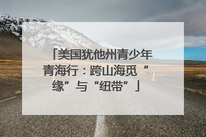 美国犹他州青少年青海行：跨山海觅“缘”与“纽带”