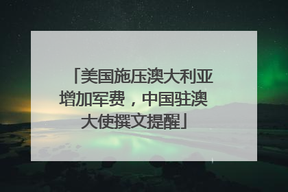 美国施压澳大利亚增加军费，中国驻澳大使撰文提醒