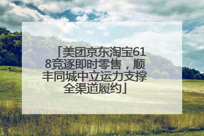 美团京东淘宝618竞逐即时零售，顺丰同城中立运力支撑全渠道履约