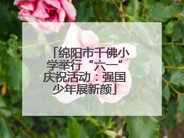绵阳市千佛小学举行“六一”庆祝活动：强国少年展新颜