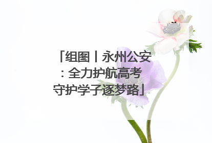 组图丨永州公安：全力护航高考 守护学子逐梦路