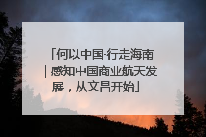 何以中国·行走海南｜感知中国商业航天发展，从文昌开始