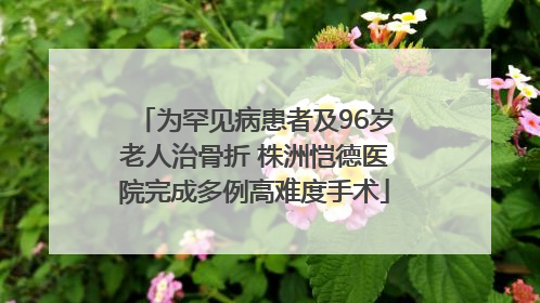 为罕见病患者及96岁老人治骨折 株洲恺德医院完成多例高难度手术