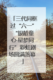 三代同框过“六一” “银龄童心·星梦同行”彩虹剧场圆满落幕