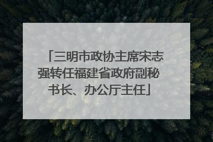 三明市政协主席宋志强转任福建省政府副秘书长、办公厅主任