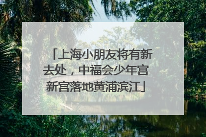 上海小朋友将有新去处，中福会少年宫新宫落地黄浦滨江