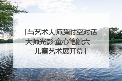 与艺术大师跨时空对话 大师光影·童心笔触六一儿童艺术展开幕