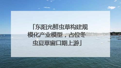 东阳光鲜虫草构建规模化产业模型，占位冬虫夏草窗口期上游