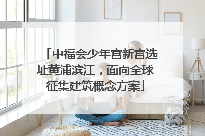 中福会少年宫新宫选址黄浦滨江，面向全球征集建筑概念方案