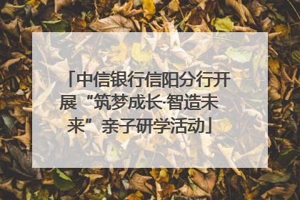中信银行信阳分行开展“筑梦成长·智造未来”亲子研学活动