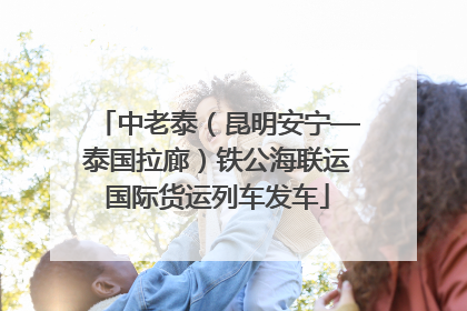 中老泰（昆明安宁—泰国拉廊）铁公海联运国际货运列车发车