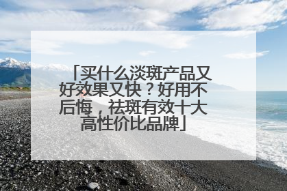 买什么淡斑产品又好效果又快？好用不后悔，祛斑有效十大高性价比品牌